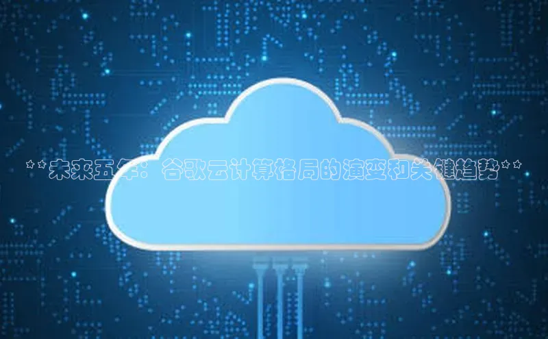 EON4招商华策影视**未来五年：谷歌云计算格局的演变和关键趋势**