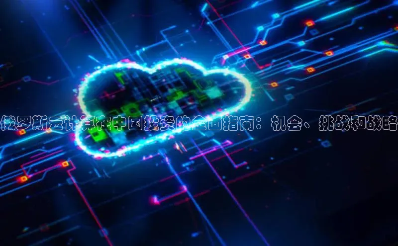 EON4登录百度社团赞助平台俄罗斯云计算在中国投资的全面指南：机会、挑战和战略