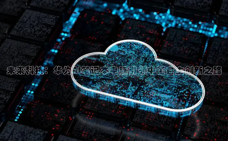 未来科技：华为AI笔记本电脑引领中国自主创新之路